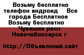 Возьму бесплатно телефон андроид  - Все города Бесплатное » Возьму бесплатно   . Чувашия респ.,Новочебоксарск г.